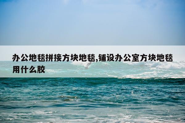 办公地毯拼接方块地毯,铺设办公室方块地毯用什么胶