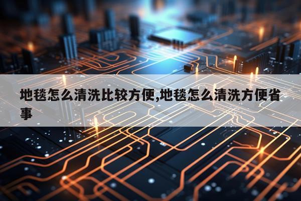 地毯怎么清洗比较方便,地毯怎么清洗方便省事